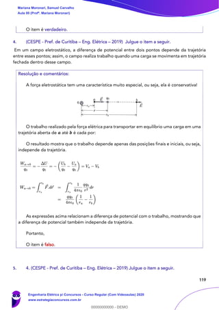 119
O item é verdadeiro.
4. (CESPE - Pref. de Curitiba – Eng. Elétrica – 2019) Julgue o item a seguir.
Em um campo eletrostático, a diferença de potencial entre dois pontos depende da trajetória
entre esses pontos; assim, o campo realiza trabalho quando uma carga se movimenta em trajetória
fechada dentro desse campo.
Resolução e comentários:
A força eletrostática tem uma característica muito especial, ou seja, ela é conservativa!
O trabalho realizado pela força elétrica para transportar em equilíbrio uma carga em uma
trajetória aberta de 𝒂 até 𝒃 é cada por:
O resultado mostra que o trabalho depende apenas das posições finais e iniciais, ou seja,
independe da trajetória.
As expressões acima relacionam a diferença de potencial com o trabalho, mostrando que
a diferença de potencial também independe da trajetória.
Portanto,
O item é falso.
5. 4. (CESPE - Pref. de Curitiba – Eng. Elétrica – 2019) Julgue o item a seguir.
Mariana Moronari, Samuel Carvalho
Aula 00 (Profª. Mariana Moronari)
Engenharia Elétrica p/ Concursos - Curso Regular (Com Videoaulas) 2020
www.estrategiaconcursos.com.br
0
00000000000 - DEMO
 