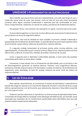 12
UNIDADE I-FUNDAMENTOS DE ELETRICIDADE
Devo ressaltar que essa primeira aula será, especialmente, uma aula mais longa do que a
média das outras aulas do curso. Isso porque, como se trata de uma aula inicial, precisamos
comentar sobre alguns conceitos fundamentais e essenciais para dar continuidade ao curso.
Como, frequentemente, realizamos um estudo em cadeia, precisamos de fundamentos básicos.
De qualquer forma, o seu tamanho não representa, em geral, o tamanho das outras aulas!
A teoria eletromagnética e a teoria de circuitos elétricos são duas teorias fundamentais em
que se apoiam os ramos da engenharia elétrica.
Dessa forma, essa aula foi dividida em duas unidades. A primeira unidade é destinada à
apresentação dos fundamentos de eletricidade, na qual abordaremos os principais aspectos sobre
lei de Coulomb, campo elétrico, diferença de potencial e materiais elétricos.
E a segunda unidade contemplará os principais pontos sobre circuitos elétricos, mais
especificamente, circuitos elétricos em corrente contínua. Dessa forma, trataremos sobre corrente
elétrica (CC), análise de circuitos (CC), métodos de análise e teoremas de circuitos.
Como a segunda parte é destinada à eletricidade aplicada, a maior parte das questões
comentadas serão sobre os temas dessa unidade.
Iniciaremos o nosso estudo com os fundamentos de eletricidade, pois os princípios e leis
do eletromagnetismo governam os sistemas elétricos. Portanto, como engenheiros elétricos,
precisamos entender esses princípios a fim de projetar e analisar os sistemas. Os fundamentos do
magnetismo serão abordados na Aula 03, quando tratarmos da parte inicial da matéria de
máquinas elétricas.
1. LEI DE COULOMB
Esse capítulo, essencialmente, se concentrará no estudo da eletrostática e eletrodinâmica
(estudo das cargas em repouso e em movimento). Depois de introduzir o conceito de força e carga
elétrica, apresentaremos a Lei de Coulomb, que, basicamente, descreve a força elétrica exercida
por uma carga em outra.
Evidencio que são indiscutíveis a importância e as diversas áreas de aplicações desse tema.
Transmissão de energia elétrica e proteção contra descargas atmosféricas são, por exemplo, áreas
associadas que necessitam de um conhecimento aprofundado sobre eletrostática para que seja
possível projetar equipamentos adequados.
Mariana Moronari, Samuel Carvalho
Aula 00 (Profª. Mariana Moronari)
Engenharia Elétrica p/ Concursos - Curso Regular (Com Videoaulas) 2020
www.estrategiaconcursos.com.br
0
00000000000 - DEMO
 