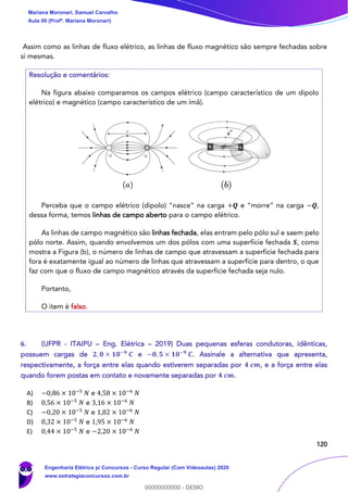 120
Assim como as linhas de fluxo elétrico, as linhas de fluxo magnético são sempre fechadas sobre
si mesmas.
Resolução e comentários:
Na figura abaixo comparamos os campos elétrico (campo característico de um dipolo
elétrico) e magnético (campo característico de um ímã).
Perceba que o campo elétrico (dipolo) “nasce” na carga +𝑸 e “morre” na carga −𝑸,
dessa forma, temos linhas de campo aberto para o campo elétrico.
As linhas de campo magnético são linhas fechada, elas entram pelo pólo sul e saem pelo
pólo norte. Assim, quando envolvemos um dos pólos com uma superfície fechada 𝑺, como
mostra a Figura (b), o número de linhas de campo que atravessam a superfície fechada para
fora é exatamente igual ao número de linhas que atravessam a superfície para dentro, o que
faz com que o fluxo de campo magnético através da superfície fechada seja nulo.
Portanto,
O item é falso.
6. (UFPR - ITAIPU – Eng. Elétrica – 2019) Duas pequenas esferas condutoras, idênticas,
possuem cargas de 𝟐, 𝟎 × 𝟏𝟎−𝟗
𝑪 e −𝟎, 𝟓 × 𝟏𝟎−𝟗
𝑪. Assinale a alternativa que apresenta,
respectivamente, a força entre elas quando estiverem separadas por 𝟒 𝒄𝒎, e a força entre elas
quando forem postas em contato e novamente separadas por 𝟒 𝒄𝒎.
A) −0,86 × 10−5
𝑁 e 4,58 × 10−6
𝑁
B) 0,56 × 10−5
𝑁 e 3,16 × 10−6
𝑁
C) −0,20 × 10−5
𝑁 e 1,82 × 10−6
𝑁
D) 0,32 × 10−5
𝑁 e 1,95 × 10−6
𝑁
E) 0,44 × 10−5
𝑁 e −2,20 × 10−6
𝑁
Mariana Moronari, Samuel Carvalho
Aula 00 (Profª. Mariana Moronari)
Engenharia Elétrica p/ Concursos - Curso Regular (Com Videoaulas) 2020
www.estrategiaconcursos.com.br
0
00000000000 - DEMO
 