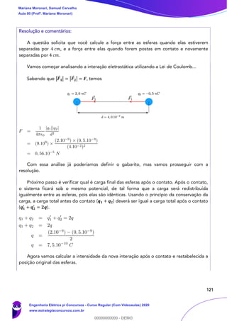 121
Resolução e comentários:
A questão solicita que você calcule a força entre as esferas quando elas estiverem
separadas por 4 𝑐𝑚, e a força entre elas quando forem postas em contato e novamente
separadas por 4 𝑐𝑚.
Vamos começar analisando a interação eletrostática utilizando a Lei de Coulomb...
Sabendo que |𝑭⃗⃗ 𝟏| = |𝑭⃗⃗ 𝟐| = 𝑭, temos
Com essa análise já poderíamos definir o gabarito, mas vamos prosseguir com a
resolução.
Próximo passo é verificar qual é carga final das esferas após o contato. Após o contato,
o sistema ficará sob o mesmo potencial, de tal forma que a carga será redistribuída
igualmente entre as esferas, pois elas são idênticas. Usando o princípio da conservação da
carga, a carga total antes do contato (𝒒 𝟏 + 𝒒 𝟐) deverá ser igual a carga total após o contato
(𝒒 𝟏
′
+ 𝒒 𝟐
′
= 𝟐𝒒).
Agora vamos calcular a intensidade da nova interação após o contato e restabelecida a
posição original das esferas.
Mariana Moronari, Samuel Carvalho
Aula 00 (Profª. Mariana Moronari)
Engenharia Elétrica p/ Concursos - Curso Regular (Com Videoaulas) 2020
www.estrategiaconcursos.com.br
0
00000000000 - DEMO
 