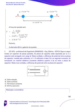 122
A força de repulsão será:
Portanto,
A alternativa (B) é o gabarito da questão.
7. (CS UFG - profissional de Engenharia (SANEAGO) – Eng. Elétrica – 2019) A figura a seguir
mostra um capacitor de placas paralelas. As placas do capacitor estão separadas por ar e o
capacitor está carregado com carga 𝑸. Nesta condição, a diferença de potencial ente as placas
do capacitor, medida pelo voltímetro, é 𝑽. O voltímetro é ideal. Em um segundo momento, foi
introduzido um material dielétrico (constante dielétrica superior à do ar) entre a placas do
capacitor. Nesta nova condição, a diferença de potencial entre as placas do capacitor
A) Sofre redução.
B) Sofre aumento.
C) Permanece constante.
D) Diminui para zero.
Resolução e comentários:
Mariana Moronari, Samuel Carvalho
Aula 00 (Profª. Mariana Moronari)
Engenharia Elétrica p/ Concursos - Curso Regular (Com Videoaulas) 2020
www.estrategiaconcursos.com.br
0
00000000000 - DEMO
 