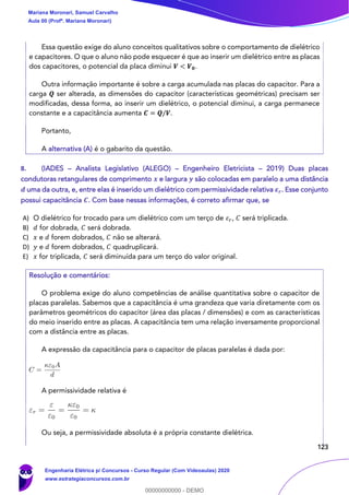 123
Essa questão exige do aluno conceitos qualitativos sobre o comportamento de dielétrico
e capacitores. O que o aluno não pode esquecer é que ao inserir um dielétrico entre as placas
dos capacitores, o potencial da placa diminui 𝑽 < 𝑽 𝟎.
Outra informação importante é sobre a carga acumulada nas placas do capacitor. Para a
carga 𝑸 ser alterada, as dimensões do capacitor (características geométricas) precisam ser
modificadas, dessa forma, ao inserir um dielétrico, o potencial diminui, a carga permanece
constante e a capacitância aumenta 𝑪 = 𝑸/𝑽.
Portanto,
A alternativa (A) é o gabarito da questão.
8. (IADES – Analista Legislativo (ALEGO) – Engenheiro Eletricista – 2019) Duas placas
condutoras retangulares de comprimento 𝒙 e largura 𝒚 são colocadas em paralelo a uma distância
𝒅 uma da outra, e, entre elas é inserido um dielétrico com permissividade relativa 𝜺 𝒓. Esse conjunto
possui capacitância 𝑪. Com base nessas informações, é correto afirmar que, se
A) O dielétrico for trocado para um dielétrico com um terço de 𝜀 𝑟, 𝐶 será triplicada.
B) 𝑑 for dobrada, 𝐶 será dobrada.
C) 𝑥 e 𝑑 forem dobrados, 𝐶 não se alterará.
D) 𝑦 e 𝑑 forem dobrados, 𝐶 quadruplicará.
E) 𝑥 for triplicada, 𝐶 será diminuída para um terço do valor original.
Resolução e comentários:
O problema exige do aluno competências de análise quantitativa sobre o capacitor de
placas paralelas. Sabemos que a capacitância é uma grandeza que varia diretamente com os
parâmetros geométricos do capacitor (área das placas / dimensões) e com as características
do meio inserido entre as placas. A capacitância tem uma relação inversamente proporcional
com a distância entre as placas.
A expressão da capacitância para o capacitor de placas paralelas é dada por:
A permissividade relativa é
Ou seja, a permissividade absoluta é a própria constante dielétrica.
Mariana Moronari, Samuel Carvalho
Aula 00 (Profª. Mariana Moronari)
Engenharia Elétrica p/ Concursos - Curso Regular (Com Videoaulas) 2020
www.estrategiaconcursos.com.br
0
00000000000 - DEMO
 
