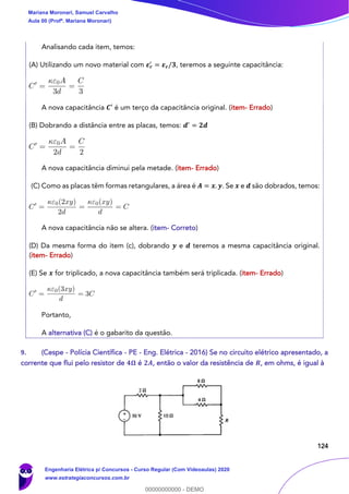 124
Analisando cada item, temos:
(A) Utilizando um novo material com 𝜺 𝒓
′
= 𝜺 𝒓/𝟑, teremos a seguinte capacitância:
A nova capacitância 𝑪′ é um terço da capacitância original. (item- Errado)
(B) Dobrando a distância entre as placas, temos: 𝒅′
= 𝟐𝒅
A nova capacitância diminui pela metade. (item- Errado)
(C) Como as placas têm formas retangulares, a área é 𝑨 = 𝒙. 𝒚. Se 𝒙 e 𝒅 são dobrados, temos:
A nova capacitância não se altera. (item- Correto)
(D) Da mesma forma do item (c), dobrando 𝒚 e 𝒅 teremos a mesma capacitância original.
(item- Errado)
(E) Se 𝒙 for triplicado, a nova capacitância também será triplicada. (item- Errado)
Portanto,
A alternativa (C) é o gabarito da questão.
9. (Cespe - Polícia Científica - PE - Eng. Elétrica - 2016) Se no circuito elétrico apresentado, a
corrente que flui pelo resistor de 𝟒𝛀 é 𝟐𝑨, então o valor da resistência de 𝑹, em ohms, é igual à
Mariana Moronari, Samuel Carvalho
Aula 00 (Profª. Mariana Moronari)
Engenharia Elétrica p/ Concursos - Curso Regular (Com Videoaulas) 2020
www.estrategiaconcursos.com.br
0
00000000000 - DEMO
 
