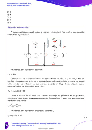 125
A) 3
B) 4
C) 6
D) 9
E) 1
Resolução e comentários:
A questão solicita que você calcule o valor da resistência R. Para resolver essa questão,
considere a figura abaixo.
Analisando o nó 𝑎 podemos escrever:
𝑖 = 𝑖2 + 𝑖3
Sabemos que os resistores de 8Ω e 4Ω compartilham os nós 𝑥 e 𝑦, ou seja, estão em
paralelo. Esses resistores estão sob a mesma diferença de potencial dos pontos 𝑥 e 𝑦. Como
foi informado o valor da corrente que atravessa o resistor de 4Ω, podemos calcular a queda
de tensão sobre ele utilizando a lei de Ohm.
𝑉𝑥 𝑦 = (2𝐴). (4Ω) = 8𝑉
Como o resistor de 8Ω está sob a mesma diferença de potencial de 8𝑉, podemos
encontrar a corrente que atravessa esse resistor. Chamando de 𝑖4 a corrente que passa pelo
resistor de 8 Ω, temos:
𝑖4 =
𝑉𝑥𝑦
8Ω
=
8𝑉
8Ω
= 1𝐴
Analisando o nó 𝑥 podemos encontrar a corrente 𝑖2,
𝑖2 = 𝑖4 + 2𝐴 = 3𝐴
i
i2
i3
2A
i2
i2i
b
a
x y
i4
I I I
Mariana Moronari, Samuel Carvalho
Aula 00 (Profª. Mariana Moronari)
Engenharia Elétrica p/ Concursos - Curso Regular (Com Videoaulas) 2020
www.estrategiaconcursos.com.br
0
00000000000 - DEMO
 