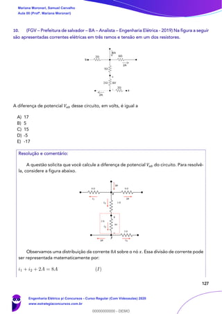 127
10. (FGV – Prefeitura de salvador – BA – Analista – Engenharia Elétrica - 2019) Na figura a seguir
são apresentadas correntes elétricas em três ramos e tensão em um dos resistores.
A diferença de potencial 𝑉𝑎𝑏 desse circuito, em volts, é igual a
A) 17
B) 5
C) 15
D) -5
E) -17
Resolução e comentário:
A questão solicita que você calcule a diferença de potencial 𝑉𝑎𝑏 do circuito. Para resolvê-
la, considere a figura abaixo.
Observamos uma distribuição da corrente 8𝐴 sobre o nó 𝑥. Essa divisão de corrente pode
ser representada matematicamente por:
8A
2Ai1
i2
i2
i32A
x
y
Mariana Moronari, Samuel Carvalho
Aula 00 (Profª. Mariana Moronari)
Engenharia Elétrica p/ Concursos - Curso Regular (Com Videoaulas) 2020
www.estrategiaconcursos.com.br
0
00000000000 - DEMO
 