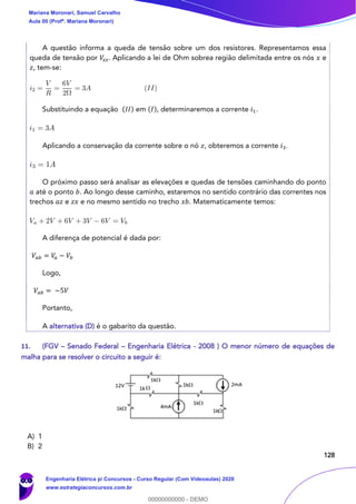 128
A questão informa a queda de tensão sobre um dos resistores. Representamos essa
queda de tensão por 𝑉𝑥 𝑧. Aplicando a lei de Ohm sobrea região delimitada entre os nós 𝑥 e
𝑧, tem-se:
Substituindo a equação (𝐼𝐼) em (𝐼), determinaremos a corrente 𝑖1.
Aplicando a conservação da corrente sobre o nó 𝑧, obteremos a corrente 𝑖3.
O próximo passo será analisar as elevações e quedas de tensões caminhando do ponto
𝑎 até o ponto 𝑏. Ao longo desse caminho, estaremos no sentido contrário das correntes nos
trechos 𝑎𝑧 e 𝑧𝑥 e no mesmo sentido no trecho 𝑥𝑏. Matematicamente temos:
A diferença de potencial é dada por:
𝑉𝑎𝑏 = 𝑉𝑎 − 𝑉𝑏
Logo,
𝑉𝑎𝑏 = −5𝑉
Portanto,
A alternativa (D) é o gabarito da questão.
11. (FGV – Senado Federal – Engenharia Elétrica - 2008 ) O menor número de equações de
malha para se resolver o circuito a seguir é:
A) 1
B) 2
Mariana Moronari, Samuel Carvalho
Aula 00 (Profª. Mariana Moronari)
Engenharia Elétrica p/ Concursos - Curso Regular (Com Videoaulas) 2020
www.estrategiaconcursos.com.br
0
00000000000 - DEMO
 