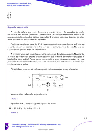 129
C) 3
D) 4
E) 5
Resolução e comentário:
A questão solicita que você determine o menor número de equações de malha
necessárias para resolver o circuito. O procedimento para resolver essa questão consiste em
analisar o circuito aplicando o método das malhas. O primeiro ponto que devemos perceber
é que esse circuito possui fontes de correntes.
Conforme estudamos na seção 7.3.1, devemos primeiramente verificar se as fontes de
corrente existem em apenas uma malha e/ou se são comuns a mais de uma. No caso do
circuito dessa questão, ocorrem os dois casos.
À princípio teríamos 4 equações de malha, pois temos 4 malhas no circuito. No entanto,
as fontes de corrente do circuito causam restrições que reduzem o número de equações (o
que facilita nossa análise). Dessa forma, vamos verificar quais são essas restrições para que
possamos determinar quantas equações serão necessárias para determinar as correntes que
circulam em cada malha.
Atribuindo as correntes de malha para cada malha respectiva, temos tal circuito:
Vamos analisar cada malha separadamente.
Malha 1:
Aplicando a LKT, temos a seguinte equação de malha:
−12 + 𝑅𝑖1 + 𝑅(𝑖1 − 𝑖2) + 𝑅(𝑖1 − 𝑖3) = 0
Malha 2:
Mariana Moronari, Samuel Carvalho
Aula 00 (Profª. Mariana Moronari)
Engenharia Elétrica p/ Concursos - Curso Regular (Com Videoaulas) 2020
www.estrategiaconcursos.com.br
0
00000000000 - DEMO
 