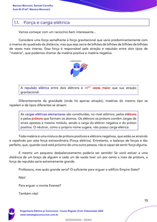 13
1.1. Força e carga elétrica
Vamos começar com um raciocínio bem interessante...
Considere uma força semelhante à força gravitacional que varie predominantemente com
o inverso do quadrado da distância, mas que seja cerca de bilhões de bilhões de bilhões de bilhões
de vezes mais intensa. Essa força é responsável pela atração e repulsão entre dois tipos de
“matéria”, que podemos chamar de matéria positiva e matéria negativa.
A repulsão elétrica entre dois elétrons é 1042
vezes maior que sua atração
gravitacional.
Diferentemente da gravidade (onde há apenas atração), matérias do mesmo tipo se
repelem e de tipos diferentes se atraem.
As cargas elétricas elementares são constituídas, no nível atômico, pelos elétrons
e pelos prótons que formam os átomos. Os elétrons os prótons contêm cargas de
sinais opostos e mesmo módulo, sendo a carga do elétron negativa e do próton
positiva. O nêutron, como o próprio nome sugere, não possui carga elétrica.
Toda matéria é uma mistura de prótons positivos e elétrons negativos, que estão se atraindo
e repelindo por esta força extraordinária (Força elétrica). Entretanto, o balanço de forças é tão
perfeito, que, quando você está próximo de uma outra pessoa, não é capaz de sentir força alguma.
E mesmo um pequeno desbalanceamento poderia ser sentido! Se você estiver a uma
distância de um braço de alguém e cada um de vocês tiver um por cento a mais de prótons, a
força de repulsão seria extremamente grande.
Professora, mas quão grande seria? O suficiente para erguer o edifício Empire State?
Não!
Para erguer o monte Everest?
Também não!
Mariana Moronari, Samuel Carvalho
Aula 00 (Profª. Mariana Moronari)
Engenharia Elétrica p/ Concursos - Curso Regular (Com Videoaulas) 2020
www.estrategiaconcursos.com.br
0
00000000000 - DEMO
 