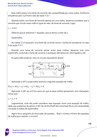 130
Essa malha possui uma fonte de corrente não compartilhada por outra malha. Conforme
estudamos para o primeiro caso da seção 7.3.1:
Quando existir uma fonte de corrente apenas em uma malha, devemos considerar que a
corrente que circula nessa malha é igual ao valor da fonte de corrente. Logo,
𝑖2 = 2 𝑚𝐴
Observe que já reduzimos 1 equação, pois já temos o valor de i2!
Supermalha:
As malhas 3 e 4 possuem uma fonte de corrente comum. Conforme estudamos no caso
2 da seção 7.3.1:
Quando uma fonte de corrente estiver entre duas malhas, devemos criar uma
supermalha, excluindo a fonte de corrente e quaisquer elementos em série ligados a ela.
A supermalha pode ser vista no circuito equivalente abaixo:
Aplicando a LKT à supermalha teremos a seguinte equação de malha:
𝑅(𝑖3) + 𝑅(𝑖3 − 𝑖1) + 𝑅(𝑖4 − 𝑖2) + 𝑅(𝑖4) = 0
Aplicando a LKC ao nó 0 (no ramo em que as duas malhas apresentam uma interseção),
temos que:
𝑖4 = 𝑖3 + 4
Logicamente, você não pode considerar essa equação como uma equação de malha,
dado que acabamos de aplicar a LKC (lei de Kirchhoff das correntes)! Ela é uma necessidade
vinculada à análise da supermalha!
Agora fica a pergunta do enunciado da questão... Qual o número mínimo de equações
de malha para resolver o circuito?
Mariana Moronari, Samuel Carvalho
Aula 00 (Profª. Mariana Moronari)
Engenharia Elétrica p/ Concursos - Curso Regular (Com Videoaulas) 2020
www.estrategiaconcursos.com.br
0
00000000000 - DEMO
 
