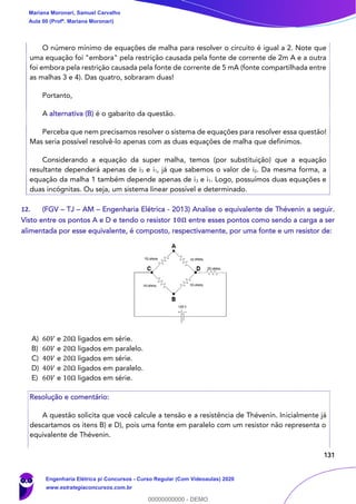 131
O número mínimo de equações de malha para resolver o circuito é igual a 2. Note que
uma equação foi "embora" pela restrição causada pela fonte de corrente de 2m A e a outra
foi embora pela restrição causada pela fonte de corrente de 5 mA (fonte compartilhada entre
as malhas 3 e 4). Das quatro, sobraram duas!
Portanto,
A alternativa (B) é o gabarito da questão.
Perceba que nem precisamos resolver o sistema de equações para resolver essa questão!
Mas seria possível resolvê-lo apenas com as duas equações de malha que definimos.
Considerando a equação da super malha, temos (por substituição) que a equação
resultante dependerá apenas de i3 e i1, já que sabemos o valor de i2. Da mesma forma, a
equação da malha 1 também depende apenas de i3 e i1. Logo, possuímos duas equações e
duas incógnitas. Ou seja, um sistema linear possível e determinado.
12. (FGV – TJ – AM – Engenharia Elétrica - 2013) Analise o equivalente de Thévenin a seguir.
Visto entre os pontos A e D e tendo o resistor 𝟏𝟎𝛀 entre esses pontos como sendo a carga a ser
alimentada por esse equivalente, é composto, respectivamente, por uma fonte e um resistor de:
A) 60𝑉 e 20Ω ligados em série.
B) 60𝑉 e 20Ω ligados em paralelo.
C) 40𝑉 e 20Ω ligados em série.
D) 40𝑉 e 20Ω ligados em paralelo.
E) 60𝑉 e 10Ω ligados em série.
Resolução e comentário:
A questão solicita que você calcule a tensão e a resistência de Thévenin. Inicialmente já
descartamos os itens B) e D), pois uma fonte em paralelo com um resistor não representa o
equivalente de Thévenin.
Mariana Moronari, Samuel Carvalho
Aula 00 (Profª. Mariana Moronari)
Engenharia Elétrica p/ Concursos - Curso Regular (Com Videoaulas) 2020
www.estrategiaconcursos.com.br
0
00000000000 - DEMO
 
