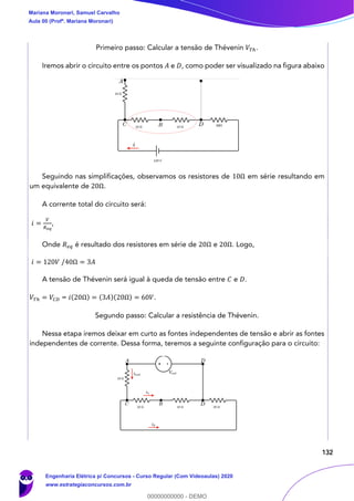 132
Primeiro passo: Calcular a tensão de Thévenin 𝑉𝑇ℎ.
Iremos abrir o circuito entre os pontos 𝐴 e 𝐷, como poder ser visualizado na figura abaixo
Seguindo nas simplificações, observamos os resistores de 10Ω em série resultando em
um equivalente de 20Ω.
A corrente total do circuito será:
𝑖 =
𝑉
𝑅 𝑒𝑞
,
Onde 𝑅 𝑒𝑞 é resultado dos resistores em série de 20Ω e 20Ω. Logo,
𝑖 = 120𝑉 /40Ω = 3𝐴
A tensão de Thévenin será igual à queda de tensão entre 𝐶 e 𝐷.
𝑉𝑇ℎ = 𝑉𝐶𝐷 = 𝑖(20Ω) = (3𝐴)(20Ω) = 60𝑉.
Segundo passo: Calcular a resistência de Thévenin.
Nessa etapa iremos deixar em curto as fontes independentes de tensão e abrir as fontes
independentes de corrente. Dessa forma, teremos a seguinte configuração para o circuito:
Mariana Moronari, Samuel Carvalho
Aula 00 (Profª. Mariana Moronari)
Engenharia Elétrica p/ Concursos - Curso Regular (Com Videoaulas) 2020
www.estrategiaconcursos.com.br
0
00000000000 - DEMO
 
