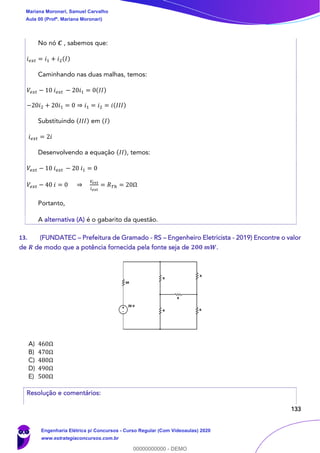 133
No nó 𝑪 , sabemos que:
𝑖 𝑒𝑥𝑡 = 𝑖1 + 𝑖2(𝐼)
Caminhando nas duas malhas, temos:
𝑉𝑒𝑥𝑡 − 10 𝑖 𝑒𝑥𝑡 − 20𝑖1 = 0(𝐼𝐼)
−20𝑖2 + 20𝑖1 = 0 ⇒ 𝑖1 = 𝑖2 = 𝑖(𝐼𝐼𝐼)
Substituindo (𝐼𝐼𝐼) em (𝐼)
𝑖 𝑒𝑥𝑡 = 2𝑖
Desenvolvendo a equação (𝐼𝐼), temos:
𝑉𝑒𝑥𝑡 − 10 𝑖 𝑒𝑥𝑡 − 20 𝑖1 = 0
𝑉𝑒𝑥𝑡 − 40 𝑖 = 0 ⇒
𝑉𝑒𝑥𝑡
𝑖 𝑒𝑥𝑡
= 𝑅 𝑇ℎ = 20Ω
Portanto,
A alternativa (A) é o gabarito da questão.
13. (FUNDATEC – Prefeitura de Gramado - RS – Engenheiro Eletricista - 2019) Encontre o valor
de 𝑹 de modo que a potência fornecida pela fonte seja de 𝟐𝟎𝟎 𝒎𝑾.
A) 460Ω
B) 470Ω
C) 480Ω
D) 490Ω
E) 500Ω
Resolução e comentários:
Mariana Moronari, Samuel Carvalho
Aula 00 (Profª. Mariana Moronari)
Engenharia Elétrica p/ Concursos - Curso Regular (Com Videoaulas) 2020
www.estrategiaconcursos.com.br
0
00000000000 - DEMO
 
