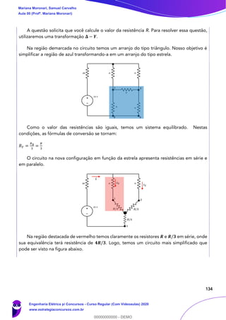 134
A questão solicita que você calcule o valor da resistência R. Para resolver essa questão,
utilizaremos uma transformação 𝚫 − 𝒀.
Na região demarcada no circuito temos um arranjo do tipo triângulo. Nosso objetivo é
simplificar a região de azul transformando-a em um arranjo do tipo estrela.
Como o valor das resistências são iguais, temos um sistema equilibrado. Nestas
condições, as fórmulas de conversão se tornam:
𝑅 𝑌 =
𝑅Δ
3
=
𝑅
3
O circuito na nova configuração em função da estrela apresenta resistências em série e
em paralelo.
Na região destacada de vermelho temos claramente os resistores 𝑹 e 𝑹/𝟑 em série, onde
sua equivalência terá resistência de 𝟒𝑹/𝟑. Logo, temos um circuito mais simplificado que
pode ser visto na figura abaixo.
Mariana Moronari, Samuel Carvalho
Aula 00 (Profª. Mariana Moronari)
Engenharia Elétrica p/ Concursos - Curso Regular (Com Videoaulas) 2020
www.estrategiaconcursos.com.br
0
00000000000 - DEMO
 