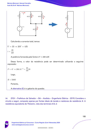 135
Calculando a corrente total, temos:
A potência fornecida pela fonte é 𝑃 = 200 𝑚𝑊.
Dessa forma, o valor da resistência pode ser determinado utilizando a seguinte
expressão:
Logo,
Portanto,
A alternativa (E) é o gabarito da questão.
14. (FGV – Prefeitura de Salvador – BA – Analista – Engenharia Elétrica - 2019) Considere o
circuito a seguir, composto apenas por fontes ideais de tensão e resistores de resistência 𝑹. A
resistência equivalente de Thévenin, vista dos terminais A-B, é:
Mariana Moronari, Samuel Carvalho
Aula 00 (Profª. Mariana Moronari)
Engenharia Elétrica p/ Concursos - Curso Regular (Com Videoaulas) 2020
www.estrategiaconcursos.com.br
0
00000000000 - DEMO
 