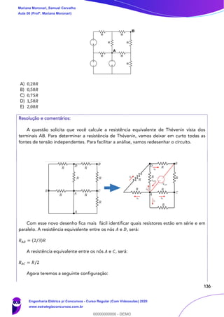 136
A) 0,20𝑅
B) 0,50𝑅
C) 0,75𝑅
D) 1,50𝑅
E) 2,00𝑅
Resolução e comentários:
A questão solicita que você calcule a resistência equivalente de Thévenin vista dos
terminais AB. Para determinar a resistência de Thévenin, vamos deixar em curto todas as
fontes de tensão independentes. Para facilitar a análise, vamos redesenhar o circuito.
Com esse novo desenho fica mais fácil identificar quais resistores estão em série e em
paralelo. A resistência equivalente entre os nós 𝐴 e 𝐷, será:
𝑅 𝐴𝐷 = (2/3)𝑅
A resistência equivalente entre os nós 𝐴 e 𝐶, será:
𝑅 𝐴𝐶 = 𝑅/2
Agora teremos a seguinte configuração:
Mariana Moronari, Samuel Carvalho
Aula 00 (Profª. Mariana Moronari)
Engenharia Elétrica p/ Concursos - Curso Regular (Com Videoaulas) 2020
www.estrategiaconcursos.com.br
0
00000000000 - DEMO
 