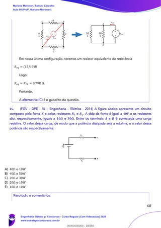 137
Em nossa última configuração, teremos um resistor equivalente de resistência
𝑅 𝑒𝑞 = (15/19)𝑅
Logo,
𝑅 𝑒𝑞 = 𝑅 𝑇ℎ = 0,79𝑅 Ω.
Portanto,
A alternativa (C) é o gabarito da questão.
15. (FGV – DPE - RJ – Engenharia – Elétrica - 2014) A figura abaixo apresenta um circuito
composto pela fonte 𝑬 e pelos resistores 𝑹 𝟏 e 𝑹 𝟐. A ddp da fonte é igual a 𝟒𝟎𝑽 e os resistores
são, respectivamente, iguais a 𝟏𝟎𝛀 e 𝟑𝟎𝛀. Entre os terminais 𝑨 e 𝑩 é conectada uma carga
resistiva. O valor dessa carga, de modo que a potência dissipada seja a máxima, e o valor dessa
potência são respectivamente:
A) 40Ω e 10𝑊
B) 40Ω e 50𝑊
C) 20Ω e 30𝑊
D) 20Ω e 10𝑊
E) 10Ω e 10𝑊
Resolução e comentários:
Mariana Moronari, Samuel Carvalho
Aula 00 (Profª. Mariana Moronari)
Engenharia Elétrica p/ Concursos - Curso Regular (Com Videoaulas) 2020
www.estrategiaconcursos.com.br
0
00000000000 - DEMO
 