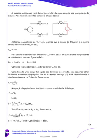 138
A questão solicita que você determine o valor da carga conecta aos terminais ab do
circuito. Para resolver a questão considere a figura abaixo
Aplicando equivalência de Thévenin, teremos que a tensão de Thévenin é a mesma
tensão de circuito aberto, ou seja,
𝑉𝑇ℎ = 40𝑉.
Para calcular a resistência de Thévenin 𝑅 𝑇ℎ, iremos deixar em curto a fonte independente
de tensão como mostra a figura ao lado.
𝑉𝑒𝑥𝑡 = 𝑖 𝑒𝑥𝑡 𝑅 𝑇ℎ ⇒ 𝑅 𝑇ℎ = 40Ω
Com esse valor podemos descartar os itens 𝐶), 𝐷) e 𝐸).
Considerando uma carga (RL) ligada aos terminais do circuito, nós podemos obter
facilmente a corrente (IL) que passa por ela e a tensão na carga (VL), após determinarmos o
circuito equivalente de Thévenin. Dessa forma,
𝐼 𝐿 =
𝑉 𝑇𝐻
𝑅 𝑇𝐻+𝑅 𝐿
A equação da potência em função da corrente e resistência, é dada por
𝑃 = 𝑖2
𝑅 𝐿
Logo,
𝑃 = (
𝑉 𝑇ℎ
𝑅 𝑇ℎ+ 𝑅 𝐿
)
2
𝑅 𝐿 = 𝑉𝑇ℎ
2
/4𝑅 𝐿.
Simplificando, temos 𝑅 𝐿 = 𝑅 𝑇ℎ. Assim temos,
𝑃 = (
𝑉 𝑇ℎ
𝑅 𝑇ℎ+ 𝑅 𝐿
)
2
𝑅 𝐿 = 𝑉𝑇ℎ
2
/4𝑅 𝐿.
𝑃 = 𝑉𝑇ℎ
2
/4𝑅 𝑇ℎ = (40𝑉)2
/[4 × (40Ω)] = 10𝑊.
Mariana Moronari, Samuel Carvalho
Aula 00 (Profª. Mariana Moronari)
Engenharia Elétrica p/ Concursos - Curso Regular (Com Videoaulas) 2020
www.estrategiaconcursos.com.br
0
00000000000 - DEMO
 