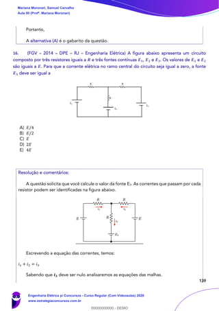 139
Portanto,
A alternativa (A) é o gabarito da questão.
16. (FGV – 2014 – DPE – RJ – Engenharia Elétrica) A figura abaixo apresenta um circuito
composto por três resistores iguais a 𝑹 e três fontes contínuas 𝑬 𝟏, 𝑬 𝟐 e 𝑬 𝟑. Os valores de 𝑬 𝟏 e 𝑬 𝟐
são iguais a 𝑬. Para que a corrente elétrica no ramo central do circuito seja igual a zero, a fonte
𝑬 𝟑 deve ser igual a
A) 𝐸/4
B) 𝐸/2
C) 𝐸
D) 2𝐸
E) 4𝐸
Resolução e comentários:
A questão solicita que você calcule o valor da fonte E3. As correntes que passam por cada
resistor podem ser identificadas na figura abaixo.
Escrevendo a equação das correntes, temos:
𝑖1 + 𝑖2 = 𝑖3
Sabendo que 𝒊 𝟑 deve ser nulo analisaremos as equações das malhas.
Mariana Moronari, Samuel Carvalho
Aula 00 (Profª. Mariana Moronari)
Engenharia Elétrica p/ Concursos - Curso Regular (Com Videoaulas) 2020
www.estrategiaconcursos.com.br
0
00000000000 - DEMO
 