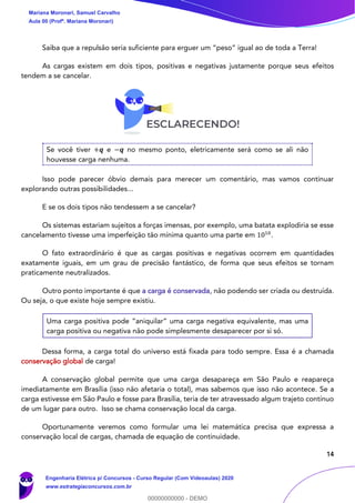 14
Saiba que a repulsão seria suficiente para erguer um “peso” igual ao de toda a Terra!
As cargas existem em dois tipos, positivas e negativas justamente porque seus efeitos
tendem a se cancelar.
Se você tiver +𝒒 e −𝒒 no mesmo ponto, eletricamente será como se ali não
houvesse carga nenhuma.
Isso pode parecer óbvio demais para merecer um comentário, mas vamos continuar
explorando outras possibilidades...
E se os dois tipos não tendessem a se cancelar?
Os sistemas estariam sujeitos a forças imensas, por exemplo, uma batata explodiria se esse
cancelamento tivesse uma imperfeição tão mínima quanto uma parte em 1010
.
O fato extraordinário é que as cargas positivas e negativas ocorrem em quantidades
exatamente iguais, em um grau de precisão fantástico, de forma que seus efeitos se tornam
praticamente neutralizados.
Outro ponto importante é que a carga é conservada, não podendo ser criada ou destruída.
Ou seja, o que existe hoje sempre existiu.
Uma carga positiva pode “aniquilar” uma carga negativa equivalente, mas uma
carga positiva ou negativa não pode simplesmente desaparecer por si só.
Dessa forma, a carga total do universo está fixada para todo sempre. Essa é a chamada
conservação global de carga!
A conservação global permite que uma carga desapareça em São Paulo e reapareça
imediatamente em Brasília (isso não afetaria o total), mas sabemos que isso não acontece. Se a
carga estivesse em São Paulo e fosse para Brasília, teria de ter atravessado algum trajeto contínuo
de um lugar para outro. Isso se chama conservação local da carga.
Oportunamente veremos como formular uma lei matemática precisa que expressa a
conservação local de cargas, chamada de equação de continuidade.
Mariana Moronari, Samuel Carvalho
Aula 00 (Profª. Mariana Moronari)
Engenharia Elétrica p/ Concursos - Curso Regular (Com Videoaulas) 2020
www.estrategiaconcursos.com.br
0
00000000000 - DEMO
 