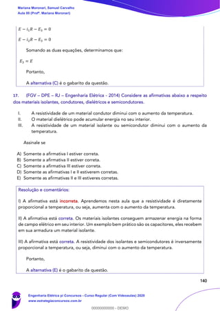 140
𝐸 − 𝑖1 𝑅 − 𝐸3 = 0
𝐸 − 𝑖2 𝑅 − 𝐸3 = 0
Somando as duas equações, determinamos que:
𝐸3 = 𝐸
Portanto,
A alternativa (C) é o gabarito da questão.
17. (FGV – DPE – RJ – Engenharia Elétrica - 2014) Considere as afirmativas abaixo a respeito
dos materiais isolantes, condutores, dielétricos e semicondutores.
I. A resistividade de um material condutor diminui com o aumento da temperatura.
II. O material dielétrico pode acumular energia no seu interior.
III. A resistividade de um material isolante ou semicondutor diminui com o aumento da
temperatura.
Assinale se
A) Somente a afirmativa I estiver correta.
B) Somente a afirmativa II estiver correta.
C) Somente a afirmativa III estiver correta.
D) Somente as afirmativas I e II estiverem corretas.
E) Somente as afirmativas II e III estiveres corretas.
Resolução e comentários:
I) A afirmativa está incorreta. Aprendemos nesta aula que a resistividade é diretamente
proporcional a temperatura, ou seja, aumenta com o aumento da temperatura.
II) A afirmativa está correta. Os materiais isolantes conseguem armazenar energia na forma
de campo elétrico em seu interior. Um exemplo bem prático são os capacitores, eles recebem
em sua armadura um material isolante.
III) A afirmativa está correta. A resistividade dos isolantes e semicondutores é inversamente
proporcional a temperatura, ou seja, diminui com o aumento da temperatura.
Portanto,
A alternativa (E) é o gabarito da questão.
Mariana Moronari, Samuel Carvalho
Aula 00 (Profª. Mariana Moronari)
Engenharia Elétrica p/ Concursos - Curso Regular (Com Videoaulas) 2020
www.estrategiaconcursos.com.br
0
00000000000 - DEMO
 