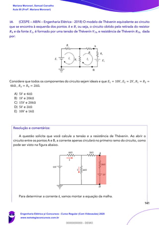 141
18. (CESPE – ABIN – Engenharia Elétrica - 2018) O modelo de Thévenin equivalente ao circuito
que se encontra à esquerda dos pontos 𝑨 e 𝑩, ou seja, o circuito obtido pela retirada do resistor
𝑹 𝟒 e da fonte 𝑬 𝟐, é formado por uma tensão de Thévenin 𝑽 𝑻𝒉 e resistência de Thévenin 𝑹 𝑻𝒉 dada
por:
Considere que todos os componentes do circuito sejam ideais e que 𝐸1 = 10𝑉, 𝐸2 = 2𝑉, 𝑅1 = 𝑅2 =
4𝑘Ω , 𝑅3 = 𝑅4 = 2𝑘Ω.
A) 5𝑉 e 4𝑘Ω
B) 1𝑉 e 20𝑘Ω
C) 15𝑉 e 20𝑘Ω
D) 5𝑉 e 2𝑘Ω
E) 10𝑉 e 1𝑘Ω
Resolução e comentários:
A questão solicita que você calcule a tensão e a resistência de Thévenin. Ao abrir o
circuito entre os pontos A e B, a corrente apenas circulará no primeiro ramo do circuito, como
pode ser visto na figura abaixo.
Para determinar a corrente 𝒊, vamos montar a equação da malha.
Mariana Moronari, Samuel Carvalho
Aula 00 (Profª. Mariana Moronari)
Engenharia Elétrica p/ Concursos - Curso Regular (Com Videoaulas) 2020
www.estrategiaconcursos.com.br
0
00000000000 - DEMO
 
