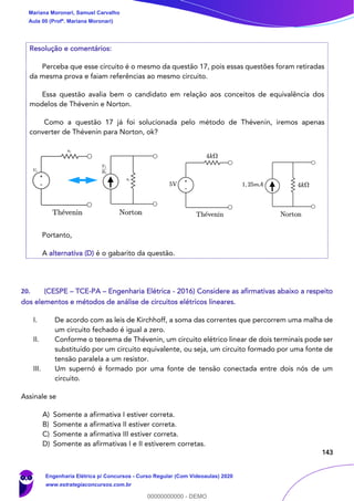 143
Resolução e comentários:
Perceba que esse circuito é o mesmo da questão 17, pois essas questões foram retiradas
da mesma prova e faiam referências ao mesmo circuito.
Essa questão avalia bem o candidato em relação aos conceitos de equivalência dos
modelos de Thévenin e Norton.
Como a questão 17 já foi solucionada pelo método de Thévenin, iremos apenas
converter de Thévenin para Norton, ok?
Portanto,
A alternativa (D) é o gabarito da questão.
20. (CESPE – TCE-PA – Engenharia Elétrica - 2016) Considere as afirmativas abaixo a respeito
dos elementos e métodos de análise de circuitos elétricos lineares.
I. De acordo com as leis de Kirchhoff, a soma das correntes que percorrem uma malha de
um circuito fechado é igual a zero.
II. Conforme o teorema de Thévenin, um circuito elétrico linear de dois terminais pode ser
substituído por um circuito equivalente, ou seja, um circuito formado por uma fonte de
tensão paralela a um resistor.
III. Um supernó é formado por uma fonte de tensão conectada entre dois nós de um
circuito.
Assinale se
A) Somente a afirmativa I estiver correta.
B) Somente a afirmativa II estiver correta.
C) Somente a afirmativa III estiver correta.
D) Somente as afirmativas I e II estiverem corretas.
Mariana Moronari, Samuel Carvalho
Aula 00 (Profª. Mariana Moronari)
Engenharia Elétrica p/ Concursos - Curso Regular (Com Videoaulas) 2020
www.estrategiaconcursos.com.br
0
00000000000 - DEMO
 