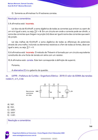 144
E) Somente as afirmativas II e III estiveres corretas.
Resolução e comentários:
I) A afirmativa está incorreta.
Lei dos nós de Kirchhoff: a soma algébrica de todas as correntes que entram ou saem de
um nó é igual a zero, ou seja, ∑ 𝑰 = 𝟎. Em um circuito em onde a corrente pode ser dividir, a
soma das correntes que chegam na junção (nó) deve ser igual à soma das correntes que saem
da junção.
Lei das malhas de Kirchhoff: a soma algébrica de todas as diferenças de potenciais
através de uma malha, incluindo os elementos resistivos e a fem de todas as fontes, deve ser
igual a zero, ou seja, ∑ 𝑉 = 0.
II) A afirmativa está incorreta. O método de Thévenin é formado por um circuito equivalente
constituído de uma fonte de tensão em série com um resistor.
III) A afirmativa está correta. Este item corresponde à definição de supernó.
Portanto,
A alternativa (C) é o gabarito da questão.
21. (UFPR – Prefeitura de Curitiba – Engenharia Elétrica - 2019) O valor da SOMA das tensões
nodais 𝑽 𝟏 e 𝑽 𝟐 é de:
A) 90𝑉.
B) 95𝑉.
C) 100𝑉.
D) 105𝑉
E) 110𝑉.
Resolução e comentários:
Mariana Moronari, Samuel Carvalho
Aula 00 (Profª. Mariana Moronari)
Engenharia Elétrica p/ Concursos - Curso Regular (Com Videoaulas) 2020
www.estrategiaconcursos.com.br
0
00000000000 - DEMO
 