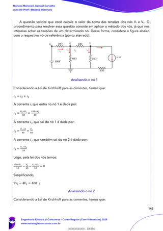145
A questão solicita que você calcule o valor da soma das tensões dos nós V1 e V2. O
procedimento para resolver essa questão consiste em aplicar o método dos nós, já que nos
interessa achar as tensões de um determinado nó. Dessa forma, considere a figura abaixo
com o respectivo nó de referência (ponto aterrado).
Analisando o nó 1
Considerando a Lei de Kirchhoff para as correntes, temos que:
𝑖1 = 𝑖2 + 𝑖3
A corrente 𝑖1que entra no nó 1 é dada por:
𝑖1 =
𝑉0−𝑉1
10
=
100−𝑉1
10
A corrente 𝑖2 que sai do nó 1 é dada por:
𝑖2 =
𝑉1−0
40
=
𝑉1
40
A corrente 𝑖3 que também sai do nó 2 é dada por:
𝑖3 =
𝑉1−𝑉2
10
Logo, pela lei dos nós temos:
100−𝑉1
10
−
𝑉1
40
−
𝑉1−𝑉2
10
= 0
Simplificando,
9𝑉1 − 4𝑉2 = 400 𝐼
Analisando o nó 2
Considerando a Lei de Kirchhoff para as correntes, temos que:
Mariana Moronari, Samuel Carvalho
Aula 00 (Profª. Mariana Moronari)
Engenharia Elétrica p/ Concursos - Curso Regular (Com Videoaulas) 2020
www.estrategiaconcursos.com.br
0
00000000000 - DEMO
 