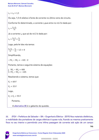 146
𝑖3 = 𝑖4 + 1,5
Ou seja, 1,5 A relativo à fonte de corrente no último ramo do circuito.
Conforme foi determinado, a corrente 𝑖3que entra no nó 2 é dada por:
𝑖3 =
𝑉1−𝑉2
10
Já a corrente 𝑖4 que sai do nó 2 é dada por:
𝑖4 =
𝑉2−0
35
=
𝑉2
35
Logo, pela lei dos nós temos:
𝑉1−𝑉2
10
−
𝑉2
35
− 1,5 = 0
Simplificando,
−7𝑉1 − 9𝑉2 = −105 𝐼𝐼
Portanto, temos o seguinte sistema de equações:
{
9𝑉1 − 4𝑉2 = 400
−7𝑉1 − 9𝑉2 = −105
Resolvendo o sistema, temos que:
𝑉1 = 60 𝑉
𝑉2 = 35 𝑉
Logo,
𝑉1 + 𝑉2 = 95 𝑉
Portanto,
A alternativa (B) é o gabarito da questão.
22. (FGV – Prefeitura de Salvador – BA – Engenharia Elétrica - 2019) Nos materiais dielétricos,
a mobilidade dos portadores de cargas elétricas é quase nula, ficando os mesmos praticamente
fixos no seu interior e permitindo uma ínfima passagem de corrente sob ação de um campo
Mariana Moronari, Samuel Carvalho
Aula 00 (Profª. Mariana Moronari)
Engenharia Elétrica p/ Concursos - Curso Regular (Com Videoaulas) 2020
www.estrategiaconcursos.com.br
0
00000000000 - DEMO
 