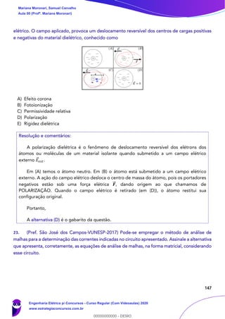 147
elétrico. O campo aplicado, provoca um deslocamento reversível dos centros de cargas positivas
e negativas do material dielétrico, conhecido como
A) Efeito corona
B) Fotoionização
C) Permissividade relativa
D) Polarização
E) Rigidez dielétrica
Resolução e comentários:
A polarização dielétrica é o fenômeno de deslocamento reversível dos elétrons dos
átomos ou moléculas de um material isolante quando submetido a um campo elétrico
externo 𝐸⃗ 𝑒𝑥𝑡.
Em (A) temos o átomo neutro. Em (B) o átomo está submetido a um campo elétrico
externo. A ação do campo elétrico desloca o centro de massa do átomo, pois os portadores
negativos estão sob uma força elétrica 𝑭⃗⃗ , dando origem ao que chamamos de
POLARIZAÇÃO. Quando o campo elétrico é retirado (em (D)), o átomo restitui sua
configuração original.
Portanto,
A alternativa (D) é o gabarito da questão.
23. (Pref. São José dos Campos-VUNESP-2017) Pode-se empregar o método de análise de
malhas para a determinação das correntes indicadas no circuito apresentado. Assinale a alternativa
que apresenta, corretamente, as equações de análise de malhas, na forma matricial, considerando
esse circuito.
Mariana Moronari, Samuel Carvalho
Aula 00 (Profª. Mariana Moronari)
Engenharia Elétrica p/ Concursos - Curso Regular (Com Videoaulas) 2020
www.estrategiaconcursos.com.br
0
00000000000 - DEMO
 