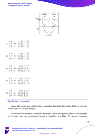 148
Resolução e comentários:
A questão solicita que você monte as equações da análise das malhas da forma matricial
considerando o circuito da figura.
Conforme foi explanado, o método das malhas pode ser aplicado apenas por inspeção
do circuito. Isto nos economiza tempo e simplifica a análise. Os termos diagonais
Mariana Moronari, Samuel Carvalho
Aula 00 (Profª. Mariana Moronari)
Engenharia Elétrica p/ Concursos - Curso Regular (Com Videoaulas) 2020
www.estrategiaconcursos.com.br
0
00000000000 - DEMO
 