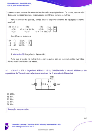 149
correspondem à soma das resistências da malha correspondente. Os outros termos (não
diagonais) correspondem aos negativos das resistências comuns às malhas.
Para o circuito da questão, temos então o seguinte sistema de equações na forma
matricial:
[
(10 + 5 + 5) −(5) −(5)
−(5) (5 + 15 + 5 + 5) −(15)
−(5) −(15) (5 + 15 + 10)
] [
𝐼1
𝐼2
𝐼3
] = [
10
0
−5
]
Simplificando os termos:
[
20 −5 −5
−5 40 −15
−5 −15 30
] [
𝐼1
𝐼2
𝐼3
] = [
10
0
−5
]
Portanto,
A alternativa (D) é o gabarito da questão.
Note que a tensão na malha 3 deve ser negativa, pois os terminais estão invertidos!
Assim, existe uma queda de tensão.
24. (CESPE – STJ – Engenharia Elétrica - 2015) Considerando o circuito elétrico e seu
equivalente de Thévenin com relação aos terminais 1 e 2, a tensão de Thévenin é
A) 150𝑉.
B) 20𝑉.
C) 50𝑉.
D) 10𝑉.
E) 90𝑉.
Resolução e comentários:
Mariana Moronari, Samuel Carvalho
Aula 00 (Profª. Mariana Moronari)
Engenharia Elétrica p/ Concursos - Curso Regular (Com Videoaulas) 2020
www.estrategiaconcursos.com.br
0
00000000000 - DEMO
 