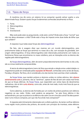 15
1.2. Tipos de força
A mecânica nos diz como um sistema irá se comportar quando estiver sujeito a uma
determinada força. Existem quatro forças fundamentais conhecidas (atualmente) na física.
1. Forte;
2. Eletromagnética;
3. Fraca;
4. Gravitacional.
Mas você pode estar se perguntando, onde está o atrito? Onde está a força “normal” que
não nos deixa atravessar o chão? Onde está a força de impacto entre duas bolas de bilhar que
que colidem?
A resposta é que todas essas forças são eletromagnéticas!
De fato, não é exagero dizer que vivemos em um mundo eletromagnético, pois
praticamente todas as forças que sentimos no nosso dia a dia, com exceção da gravidade, tem
origem eletromagnética. A força eletromagnética está relacionada praticamente com todos os
fenômenos físicos que encontramos no nosso cotidiano, pois as interações entre os átomos são
regidas pelo eletromagnetismo.
As forças eletromagnéticas, além de serem preponderantemente dominantes no dia a dia,
são as únicas totalmente compreendidas.
A teoria do eletromagnetismo (ramo da física que estuda a relação entre a eletricidade e o
magnetismo) pode ser sintetizada pelas equações de Maxwell, conhecidas como as leis de Gauss,
Faraday e Ampère. Na física, ela é considerada uma das teorias mais suscintas e bem acabadas.
As forças fortes, que mantêm prótons e nêutrons unidos no núcleo atômico, têm alcance
extremamente curto e, portanto, não as “sentimos”, apesar do fato de sem cem vezes mais fortes
do que as forças elétricas. As forças fracas, que respondem por certos tipos de decaimentos
radioativos, não só têm curto alcance, como são, antes de mais nada, muito mais fraca do que as
eletromagnéticas.
Como sabemos, os átomos são formados por um núcleo de prótons positivos com elétrons
negativos ao seu redor. Então, você poderia se perguntar: “se esta força elétrica é tão
extraordinária, por que os prótons e os elétrons não caem uns em cima dos outros? Se eles querem
estar numa mistura compacta, por que não fica ainda mais compactos?”
A resposta está intimamente relacionada com o efeito quântico. Ao tentar confinar elétrons
numa região muito próxima dos prótons, de acordo com princípio da incerteza, estes elétrons
Mariana Moronari, Samuel Carvalho
Aula 00 (Profª. Mariana Moronari)
Engenharia Elétrica p/ Concursos - Curso Regular (Com Videoaulas) 2020
www.estrategiaconcursos.com.br
0
00000000000 - DEMO
 