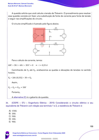 150
A questão solicita que você calcule a tensão de Thévenin. O procedimento para resolver
essa questão consiste em fazer uma substituição de fonte de corrente para fonte de tensão
e seguir nas simplificações do circuito.
O circuito simplificado é ilustrado pela figura abaixo.
Para o cálculo da corrente, temos:
60𝑉 − 30 𝑖 − 60 𝑖 − 30 𝑉 = 0 ⇒ 𝑖 = 0,33 𝐴
Caminhando de 𝑉𝐴 até 𝑉𝐵, analisaremos as quedas e elevações de tensões no sentido
horário.
𝑉𝐴 − [60. (0,33)] − 30 = 𝑉𝐵
Assim,
𝑉𝐴 − 𝑉𝐵 = 𝑉𝑇ℎ = 50𝑉
Portanto,
A alternativa (C) é o gabarito da questão.
25. (CESPE – STJ – Engenharia Elétrica - 2015) Considerando o circuito elétrico e seu
equivalente de Thévenin com relação aos terminais 1 e 2, a resistência de Thévenin é
A) 150Ω.
B) 20Ω.
C) 50Ω.
D) 10Ω.
E) 90Ω.
Mariana Moronari, Samuel Carvalho
Aula 00 (Profª. Mariana Moronari)
Engenharia Elétrica p/ Concursos - Curso Regular (Com Videoaulas) 2020
www.estrategiaconcursos.com.br
0
00000000000 - DEMO
 