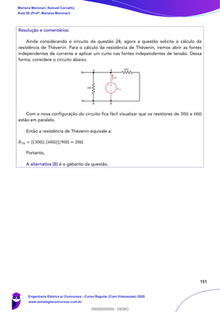 151
Resolução e comentários:
Ainda considerando o circuito da questão 24, agora a questão solicita o cálculo da
resistência de Thévenin. Para o cálculo da resistência de Thévenin, iremos abrir as fontes
independentes de corrente e aplicar um curto nas fontes independentes de tensão. Dessa
forma, considere o circuito abaixo.
Com a nova configuração do circuito fica fácil visualizar que os resistores de 30Ω e 60Ω
estão em paralelo.
Então a resistência de Thévenin equivale a:
𝑅 𝑇ℎ = [(30Ω). (60Ω)]/90Ω = 20Ω.
Portanto,
A alternativa (B) é o gabarito da questão.
Mariana Moronari, Samuel Carvalho
Aula 00 (Profª. Mariana Moronari)
Engenharia Elétrica p/ Concursos - Curso Regular (Com Videoaulas) 2020
www.estrategiaconcursos.com.br
0
00000000000 - DEMO
 