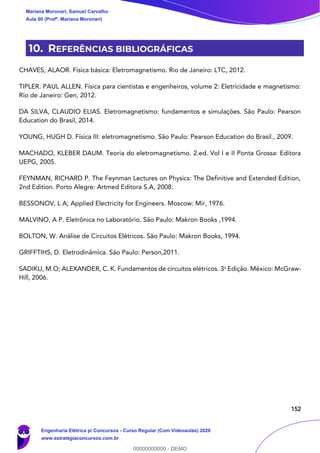 152
10. REFERÊNCIAS BIBLIOGRÁFICAS
CHAVES, ALAOR. Física básica: Eletromagnetismo. Rio de Janeiro: LTC, 2012.
TIPLER. PAUL ALLEN. Física para cientistas e engenheiros, volume 2: Eletricidade e magnetismo:
Rio de Janeiro: Gen, 2012.
DA SILVA, CLAUDIO ELIAS. Eletromagnetismo: fundamentos e simulações. São Paulo: Pearson
Education do Brasil, 2014.
YOUNG, HUGH D. Física III: eletromagnetismo. São Paulo: Pearson Education do Brasil., 2009.
MACHADO, KLEBER DAUM. Teoria do eletromagnetismo. 2.ed. Vol I e II Ponta Grossa: Editora
UEPG, 2005.
FEYNMAN, RICHARD P. The Feynman Lectures on Physics: The Definitive and Extended Edition,
2nd Edition. Porto Alegre: Artmed Editora S.A, 2008.
BESSONOV, L A; Applied Electricity for Engineers. Moscow: Mir, 1976.
MALVINO, A P. Eletrônica no Laboratório. São Paulo: Makron Books ,1994.
BOLTON, W. Análise de Circuitos Elétricos. São Paulo: Makron Books, 1994.
GRIFFTIHS, D. Eletrodinâmica. São Paulo: Person,2011.
SADIKU, M.O; ALEXANDER, C. K. Fundamentos de circuitos elétricos. 3a
Edição. México: McGraw-
Hill, 2006.
Mariana Moronari, Samuel Carvalho
Aula 00 (Profª. Mariana Moronari)
Engenharia Elétrica p/ Concursos - Curso Regular (Com Videoaulas) 2020
www.estrategiaconcursos.com.br
0
00000000000 - DEMO
 