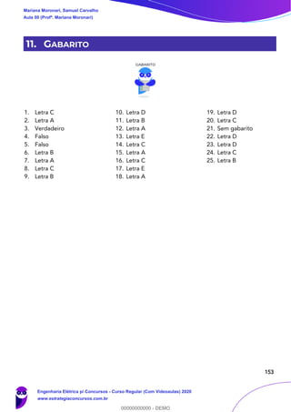 153
11. GABARITO
1. Letra C
2. Letra A
3. Verdadeiro
4. Falso
5. Falso
6. Letra B
7. Letra A
8. Letra C
9. Letra B
10. Letra D
11. Letra B
12. Letra A
13. Letra E
14. Letra C
15. Letra A
16. Letra C
17. Letra E
18. Letra A
19. Letra D
20. Letra C
21. Sem gabarito
22. Letra D
23. Letra D
24. Letra C
25. Letra B
Mariana Moronari, Samuel Carvalho
Aula 00 (Profª. Mariana Moronari)
Engenharia Elétrica p/ Concursos - Curso Regular (Com Videoaulas) 2020
www.estrategiaconcursos.com.br
0
00000000000 - DEMO
 
