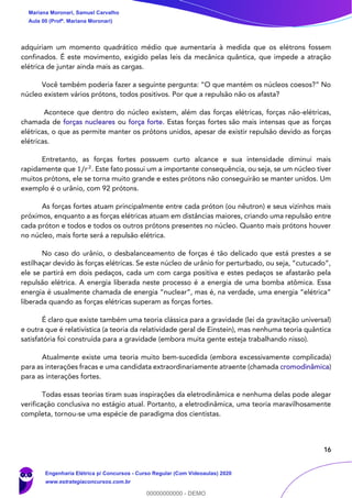 16
adquiriam um momento quadrático médio que aumentaria à medida que os elétrons fossem
confinados. É este movimento, exigido pelas leis da mecânica quântica, que impede a atração
elétrica de juntar ainda mais as cargas.
Você também poderia fazer a seguinte pergunta: “O que mantém os núcleos coesos?” No
núcleo existem vários prótons, todos positivos. Por que a repulsão não os afasta?
Acontece que dentro do núcleo existem, além das forças elétricas, forças não-elétricas,
chamada de forças nucleares ou força forte. Estas forças fortes são mais intensas que as forças
elétricas, o que as permite manter os prótons unidos, apesar de existir repulsão devido as forças
elétricas.
Entretanto, as forças fortes possuem curto alcance e sua intensidade diminui mais
rapidamente que 1/𝑟2
. Este fato possui um a importante consequência, ou seja, se um núcleo tiver
muitos prótons, ele se torna muito grande e estes prótons não conseguirão se manter unidos. Um
exemplo é o urânio, com 92 prótons.
As forças fortes atuam principalmente entre cada próton (ou nêutron) e seus vizinhos mais
próximos, enquanto a as forças elétricas atuam em distâncias maiores, criando uma repulsão entre
cada próton e todos e todos os outros prótons presentes no núcleo. Quanto mais prótons houver
no núcleo, mais forte será a repulsão elétrica.
No caso do urânio, o desbalanceamento de forças é tão delicado que está prestes a se
estilhaçar devido às forças elétricas. Se este núcleo de urânio for perturbado, ou seja, “cutucado”,
ele se partirá em dois pedaços, cada um com carga positiva e estes pedaços se afastarão pela
repulsão elétrica. A energia liberada neste processo é a energia de uma bomba atômica. Essa
energia é usualmente chamada de energia “nuclear”, mas é, na verdade, uma energia “elétrica”
liberada quando as forças elétricas superam as forças fortes.
É claro que existe também uma teoria clássica para a gravidade (lei da gravitação universal)
e outra que é relativística (a teoria da relatividade geral de Einstein), mas nenhuma teoria quântica
satisfatória foi construída para a gravidade (embora muita gente esteja trabalhando nisso).
Atualmente existe uma teoria muito bem-sucedida (embora excessivamente complicada)
para as interações fracas e uma candidata extraordinariamente atraente (chamada cromodinâmica)
para as interações fortes.
Todas essas teorias tiram suas inspirações da eletrodinâmica e nenhuma delas pode alegar
verificação conclusiva no estágio atual. Portanto, a eletrodinâmica, uma teoria maravilhosamente
completa, tornou-se uma espécie de paradigma dos cientistas.
Mariana Moronari, Samuel Carvalho
Aula 00 (Profª. Mariana Moronari)
Engenharia Elétrica p/ Concursos - Curso Regular (Com Videoaulas) 2020
www.estrategiaconcursos.com.br
0
00000000000 - DEMO
 