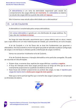 17
A eletrodinâmica é um ramo da eletricidade responsável pelo estudo do
comportamento das cargas elétricas em movimento. E a eletrostática se destina
ao estudo das cargas elétricas quando elas estão em repouso.
Nós iniciaremos nosso estudo sobre eletricidade com a eletroestática!
1.3. Lei de Coulomb
A eletrostática é caracterizada pelos campos eletrostáticos.
Um campo eletrostático é gerado por uma distribuição de cargas estáticas. Ou
seja, eles são invariáveis no tempo.
Ao longo da nossa discussão, assumiremos que o campo elétrico está no vácuo, mesmo
que o capo elétrico em um meio material possa ser tratado, por conveniência, em outra situação.
A lei de Coulomb e a lei de Gauss são as duas leis fundamentais que governam a
eletrostática. A lei de Coulomb é uma lei mais geral que pode ser aplicada a qualquer configuração
de cargas e a lei de Gauss é utilizada quando a distribuição de cargas é simétrica.
Vamos nos concentrar inicialmente na lei de Coulomb...
A lei de Coulomb descreve a interação eletrostática entre partículas carregadas. Ela pode
ser resumida em três afirmações:
➢ Existem duas, e somente duas, espécies de cargas elétricas: a positiva e negativa.
➢ A força de interação entre duas cargas pontuais atua ao longo da linha que as une e é
inversamente proporcional ao quadrado da distância entre elas.
➢ Essas forças são também proporcionais ao produto das cargas, ou seja, é repulsiva para
cargas de mesmo sinal e atrativa para cargas de sinais opostos.
Note que o termo pontual significa que o tamanho das cargas é pequeno em comparação
as dimensões do sistema.
Mariana Moronari, Samuel Carvalho
Aula 00 (Profª. Mariana Moronari)
Engenharia Elétrica p/ Concursos - Curso Regular (Com Videoaulas) 2020
www.estrategiaconcursos.com.br
0
00000000000 - DEMO
 