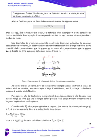 18
O engenheiro francês Charles Augustin de Coulomb estudou a interação entre
partículas carregadas em 1784.
A lei de Coulomb pode ser formulada matematicamente da seguinte forma:
𝐹 =
𝐾|𝑞1||𝑞2|
𝑟2
onde |q1| e |q2| são os módulos das cargas, 𝑟 é distâncias entre as cargas e 𝐾 é uma constante de
proporcionalidade. Essa equação é uma expressão escalar, ou seja, fornece informação sobre o
módulo da força.
Nas descrições de problemas, o sentido e a direção devem ser atribuídos. Se as cargas
possuem sinais contrários, as observações de coulomb estabelecem que a força é atrativa, assim,
o sentido da força que atua em 𝐪 𝟏 é de 𝐪 𝟏 para 𝐪 𝟐, enquanto a força que atua em 𝐪 𝟐 é de 𝐪 𝟐 para
𝐪 𝟏 e a direção é a linha que passa pelas duas cargas (Figura 1).
Figura 1- Representação da linha de ação da força eletrostática entre partículas.
Ao utilizar a lei de Coulomb, deve-se considerar que cargas opostas se atraem e cargas de
mesmo sinal se repelem, lembrando que a força é newtoniana, isto é, a força coulombiana
obedece à terceira lei de Newton.
Para escrever a lei de Coulomb na forma vetorial, é preciso considerar o fato de que a força
atua ao longo da linha que une as cargas, sendo positiva se as cargas tiverem o mesmo sinal e
negativa se possuírem sinais opostos.
Considerando 𝐹1
⃗⃗⃗ a força que age sobre a carga q1 (em virtude da presença da carga q2)
e 𝑟1,2 é o vetor que parte de q2 a q1 cujo módulo é 𝑟1,2, temos:
𝐹1 =
𝐾𝑞1 𝑞2
𝑟1,2
2
𝑟1,2
𝑟1,2
=
𝐾𝑞1 𝑞2
𝑟1,2
2 𝑟̂
onde 𝑟̂ = 𝑟1,2/|𝑟|1,2 é o vetor unitário na direção de 𝑟1,2 = 𝑟1⃗⃗⃗ − 𝑟2⃗⃗⃗ .
Mariana Moronari, Samuel Carvalho
Aula 00 (Profª. Mariana Moronari)
Engenharia Elétrica p/ Concursos - Curso Regular (Com Videoaulas) 2020
www.estrategiaconcursos.com.br
0
00000000000 - DEMO
 
