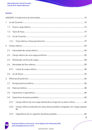 2
Sumário
UNIDADE I-Fundamentos de eletricidade.....................................................................................12
1. Lei de Coulomb.......................................................................................................................12
1.1. Força e carga elétrica........................................................................................................13
1.2. Tipos de força ...................................................................................................................15
1.3. Lei de Coulomb ................................................................................................................17
1.3.1. Força elétrica x Força gravitacional ............................................................................19
2. Campo elétrico........................................................................................................................23
2.1. Intensidade de campo elétrico .........................................................................................24
2.2. Campo elétrico de uma carga puntiforme........................................................................25
2.3. Distribuição contínua de cargas........................................................................................28
2.4. Densidade de fluxo elétrico..............................................................................................29
2.4.1. Linhas de campo elétrico ...........................................................................................30
2.5. Lei de Gauss .....................................................................................................................33
3. Diferença de potencial............................................................................................................36
3.1. Energia potencial elétrica .................................................................................................36
3.2. Potencial elétrico ..............................................................................................................38
3.3. Capacitores e capacitância ...............................................................................................40
3.4. Capacitores de placas paralelas........................................................................................42
3.4.1. Campo elétrico de uma carga distribuída ao longo de um plano infinito..................42
3.4.2. Campo elétrico produzido por duas placas paralelas carregadas com cargas opostas
45
3.4.3. Capacitância de um capacitor de placas paralelas.....................................................46
Mariana Moronari, Samuel Carvalho
Aula 00 (Profª. Mariana Moronari)
Engenharia Elétrica p/ Concursos - Curso Regular (Com Videoaulas) 2020
www.estrategiaconcursos.com.br
0
00000000000 - DEMO
 