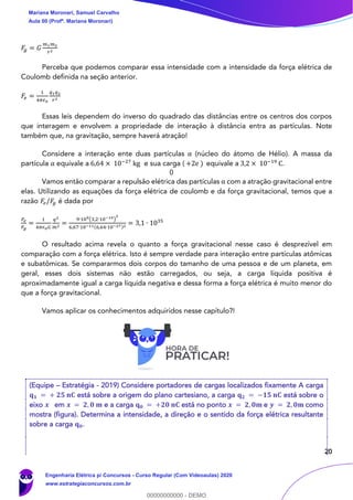 20
𝐹𝑔 = 𝐺
𝑚1 𝑚2
𝑟2
Perceba que podemos comparar essa intensidade com a intensidade da força elétrica de
Coulomb definida na seção anterior.
𝐹𝑒 =
1
4𝜋𝜖0
𝑞1 𝑞2
𝑟2
Essas leis dependem do inverso do quadrado das distâncias entre os centros dos corpos
que interagem e envolvem a propriedade de interação à distância entra as partículas. Note
também que, na gravitação, sempre haverá atração!
Considere a interação ente duas partículas α (núcleo do átomo de Hélio). A massa da
partícula α equivale a 6,64 × 10−27
kg e sua carga ( +2e ) equivale a 3,2 × 10−19
C.
Vamos então comparar a repulsão elétrica das partículas α com a atração gravitacional entre
elas. Utilizando as equações da força elétrica de coulomb e da força gravitacional, temos que a
razão 𝐹𝑒/𝐹𝑔 é dada por
𝐹𝑒
𝐹𝑔
=
1
4𝜋𝜖0 𝐺
𝑞2
𝑚2 =
9∙109(3,2∙10−19)
2
6,67∙10−11(6,64∙10−27)2 = 3,1 ∙ 1035
O resultado acima revela o quanto a força gravitacional nesse caso é desprezível em
comparação com a força elétrica. Isto é sempre verdade para interação entre partículas atômicas
e subatômicas. Se compararmos dois corpos do tamanho de uma pessoa e de um planeta, em
geral, esses dois sistemas não estão carregados, ou seja, a carga líquida positiva é
aproximadamente igual a carga líquida negativa e dessa forma a força elétrica é muito menor do
que a força gravitacional.
Vamos aplicar os conhecimentos adquiridos nesse capítulo?!
(Equipe – Estratégia - 2019) Considere portadores de cargas localizados fixamente A carga
𝐪 𝟏 = + 𝟐𝟓 𝐧𝐂 está sobre a origem do plano cartesiano, a carga 𝐪 𝟐 = −𝟏𝟓 𝐧𝐂 está sobre o
eixo 𝒙 em 𝒙 = 𝟐, 𝟎 𝐦 e a carga 𝐪 𝟎 = +𝟐𝟎 𝐧𝐂 está no ponto 𝒙 = 𝟐, 𝟎𝐦 e 𝒚 = 𝟐, 𝟎𝐦 como
mostra (figura). Determina a intensidade, a direção e o sentido da força elétrica resultante
sobre a carga 𝐪 𝟎.
Mariana Moronari, Samuel Carvalho
Aula 00 (Profª. Mariana Moronari)
Engenharia Elétrica p/ Concursos - Curso Regular (Com Videoaulas) 2020
www.estrategiaconcursos.com.br
0
00000000000 - DEMO
0
 