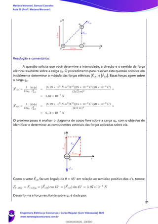 21
Resolução e comentários:
A questão solicita que você determine a intensidade, a direção e o sentido da força
elétrica resultante sobre a carga 𝑞0. O procedimento para resolver esta questão consiste em
inicialmente determinar o módulo das forças elétricas |𝐹1,0| e |𝐹2,0|. Essas forças agem sobre
a carga 𝑞0.
O próximo passo é analisar o diagrama de corpo livre sobre a carga 𝑞0, com o objetivo de
identificar e determinar as componentes vetoriais das forças aplicadas sobre ela.
Como o vetor 𝐹1,0 faz um ângulo de 𝜃 = 45∘
em relação ao semieixo positivo dos 𝑥's, temos:
Dessa forma a força resultante sobre 𝑞0 é dada por:
Mariana Moronari, Samuel Carvalho
Aula 00 (Profª. Mariana Moronari)
Engenharia Elétrica p/ Concursos - Curso Regular (Com Videoaulas) 2020
www.estrategiaconcursos.com.br
0
00000000000 - DEMO
 