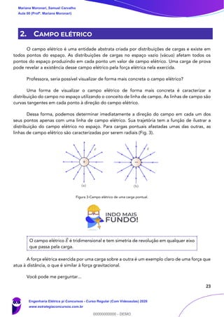 23
2. CAMPO ELÉTRICO
O campo elétrico é uma entidade abstrata criada por distribuições de cargas e existe em
todos pontos do espaço. As distribuições de cargas no espaço vazio (vácuo) afetam todos os
pontos do espaço produzindo em cada ponto um valor de campo elétrico. Uma carga de prova
pode revelar a existência desse campo elétrico pela força elétrica nela exercida.
Professora, seria possível visualizar de forma mais concreta o campo elétrico?
Uma forma de visualizar o campo elétrico de forma mais concreta é caracterizar a
distribuição do campo no espaço utilizando o conceito de linha de campo. As linhas de campo são
curvas tangentes em cada ponto à direção do campo elétrico.
Dessa forma, podemos determinar imediatamente a direção do campo em cada um dos
seus pontos apenas com uma linha de campo elétrico. Sua trajetória tem a função de ilustrar a
distribuição do campo elétrico no espaço. Para cargas pontuais afastadas umas das outras, as
linhas de campo elétrico são caracterizadas por serem radiais (Fig. 3).
Figura 3-Campo elétrico de uma carga pontual.
O campo elétrico 𝐸⃗ é tridimensional e tem simetria de revolução em qualquer eixo
que passa pela carga.
A força elétrica exercida por uma carga sobre a outra é um exemplo claro de uma força que
atua à distância, o que é similar à força gravitacional.
Você pode me perguntar...
Mariana Moronari, Samuel Carvalho
Aula 00 (Profª. Mariana Moronari)
Engenharia Elétrica p/ Concursos - Curso Regular (Com Videoaulas) 2020
www.estrategiaconcursos.com.br
0
00000000000 - DEMO
 