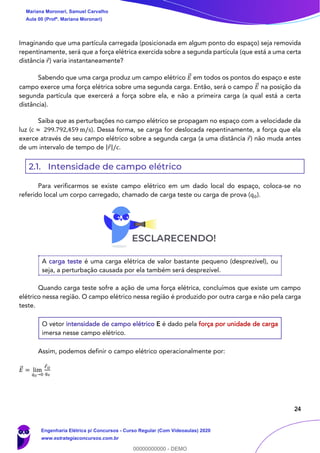 24
Imaginando que uma partícula carregada (posicionada em algum ponto do espaço) seja removida
repentinamente, será que a força elétrica exercida sobre a segunda partícula (que está a uma certa
distância 𝑟) varia instantaneamente?
Sabendo que uma carga produz um campo elétrico 𝐸⃗ em todos os pontos do espaço e este
campo exerce uma força elétrica sobre uma segunda carga. Então, será o campo 𝐸⃗ na posição da
segunda partícula que exercerá a força sobre ela, e não a primeira carga (a qual está a certa
distância).
Saiba que as perturbações no campo elétrico se propagam no espaço com a velocidade da
luz (c ≈ 299.792,459 m/s). Dessa forma, se carga for deslocada repentinamente, a força que ela
exerce através de seu campo elétrico sobre a segunda carga (a uma distância 𝑟) não muda antes
de um intervalo de tempo de |𝑟|/c.
2.1. Intensidade de campo elétrico
Para verificarmos se existe campo elétrico em um dado local do espaço, coloca-se no
referido local um corpo carregado, chamado de carga teste ou carga de prova (q0).
A carga teste é uma carga elétrica de valor bastante pequeno (desprezível), ou
seja, a perturbação causada por ela também será desprezível.
Quando carga teste sofre a ação de uma força elétrica, concluímos que existe um campo
elétrico nessa região. O campo elétrico nessa região é produzido por outra carga e não pela carga
teste.
O vetor intensidade de campo elétrico E é dado pela força por unidade de carga
imersa nesse campo elétrico.
Assim, podemos definir o campo elétrico operacionalmente por:
𝐸⃗ = lim
𝑞0→0
𝐹 𝑂
𝑞0
Mariana Moronari, Samuel Carvalho
Aula 00 (Profª. Mariana Moronari)
Engenharia Elétrica p/ Concursos - Curso Regular (Com Videoaulas) 2020
www.estrategiaconcursos.com.br
0
00000000000 - DEMO
 