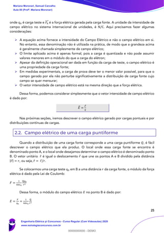 25
onde q0 é carga teste e 𝐹0
⃗⃗⃗ é a força elétrica gerada pela carga fonte. A unidade da intensidade de
campo elétrico no sistema internacional de unidades, é N/C. Aqui precisamos fazer algumas
considerações:
➢ A equação acima fornece a intensidade do Campo Elétrico e não o campo elétrico em si.
No entanto, essa denominação não é utilizada na prática, de modo que a grandeza acima
é geralmente chamada simplesmente de campo elétrico;
➢ O limite aplicado acima é apenas formal, pois a carga é quantizada e não pode assumir
valores menores em o módulo do que a carga do elétron;
➢ Apesar da definição operacional ser dada em função da carga de teste, o campo elétrico é
uma propriedade da carga fonte;
➢ Em medidas experimentais, a carga de prova deve ter o menor valor possível, para que o
campo gerado por ela não perturbe significativamente a distribuição de carga fonte cujo
campo se quer mensurar;
➢ O vetor intensidade de campo elétrico está na mesma direção que a força elétrica.
Dessa forma, podemos considerar simplesmente que o vetor intensidade de campo elétrico
é dado por:
𝐸⃗ =
𝐹
𝑞
Nas próximas seções, iremos descrever o campo elétrico gerado por cargas pontuais e por
distribuições contínuas de cargas.
2.2. Campo elétrico de uma carga puntiforme
Quando a distribuição de uma carga fonte corresponde a uma carga puntiforme 𝑄, é fácil
descrever o campo elétrico que ela produz. O local onde essa carga fonte se encontra é
denominado ponto A, e o local onde desejamos determinar o campo elétrico é denominado ponto
B. O vetor unitário 𝑟̂ é igual o deslocamento 𝑟 que une os pontos A e B dividido pela distância
|𝑟| = 𝑟, ou seja, 𝑟̂ = 𝑟/𝑟.
Se colocarmos uma carga teste q0 em B a uma distância 𝑟 da carga fonte, o módulo da força
elétrica é dado pela Lei de Coulomb:
𝐹 =
1
4𝜋𝜖0
Q𝑞0
𝑟2
Dessa forma, o módulo do campo elétrico 𝐸 no ponto B é dado por:
𝐸 =
𝐹
𝑞0
=
1
4𝜋𝜖0
Q
𝑟2
Mariana Moronari, Samuel Carvalho
Aula 00 (Profª. Mariana Moronari)
Engenharia Elétrica p/ Concursos - Curso Regular (Com Videoaulas) 2020
www.estrategiaconcursos.com.br
0
00000000000 - DEMO
 