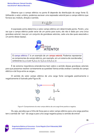 26
Observe que o campo elétrico no ponto B depende da distribuição da carga fonte Q.
Utilizando o vetor unitário, podemos escrever uma expressão vetorial para o campo elétrico que
fornece seu módulo, direção e sentido.
𝐸⃗ =
1
4𝜋𝜖0
Q
𝑟2
𝑟̂
A expressão acima determina o vetor campo elétrico em determinado ponto. Porém, uma
vez que o campo elétrico pode variar de um ponto para outro, ele não é dado por uma única
grandeza vetorial, mas por um conjunto de grandezas vetoriais, cada uma das quais associada a
um ponto desse espaço.
O campo elétrico 𝐸⃗ é um exemplo de um campo vetorial. Podemos representar
as componentes do campo elétrico, por exemplo, em um sistema de coordenadas
cartesianas (x, y, z) por Ex(x, y, z), Ey(x, y, z),Ez(x, y, z).
É de extrema importância entendermos bem sobre o sentido dessas grandezas vetoriais
para que possamos resolver corretamente as questões! Vamos então analisar o sentido do campo
elétrico e da força entre as cargas...
O sentido do vetor campo elétrico de uma carga fonte carregada positivamente e
negativamente é ilustrado pela Figura (4).
Figura 4- Comportamento do vetor campo elétrico de uma carga fonte positiva e negativa.
Ou seja, perceba que a linha de força para o vetor campo elétrico para uma carga positiva
tem o sentido de "sair" da carga e para uma carga negativa possui o sentido de entrar!
Mariana Moronari, Samuel Carvalho
Aula 00 (Profª. Mariana Moronari)
Engenharia Elétrica p/ Concursos - Curso Regular (Com Videoaulas) 2020
www.estrategiaconcursos.com.br
0
00000000000 - DEMO
 