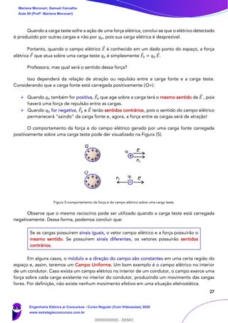 27
Quando a carga teste sofre a ação de uma força elétrica, conclui-se que o elétrico detectado
é produzido por outras cargas e não por 𝑞0, pois sua carga elétrica é desprezível.
Portanto, quando o campo elétrico 𝐸⃗ é conhecido em um dado ponto do espaço, a força
elétrica 𝐹 que atua sobre uma carga teste 𝑞0 é simplesmente 𝐹0 = 𝑞0 𝐸⃗ .
Professora, mas qual será o sentido dessa força?
Isso dependerá da relação de atração ou repulsão entre a carga fonte e a carga teste.
Considerando que a carga fonte está carregada positivamente (Q+):
➢ Quando 𝑞0 também for positiva, 𝐹0 que age sobre a carga terá o mesmo sentido de 𝐸⃗ , pois
haverá uma força de repulsão entre as cargas.
➢ Quando 𝑞0 for negativa, 𝐹0 e 𝐸⃗ terão sentidos contrários, pois o sentido do campo elétrico
permanecerá "saindo" da carga fonte e, agora, a força entre as cargas será de atração!
O comportamento da força e do campo elétrico gerado por uma carga fonte carregada
positivamente sobre uma carga teste pode der visualizado na Figura (5).
Figura 5-comportamento da força e do campo elétrico sobre uma carga teste.
Observe que o mesmo raciocínio pode ser utilizado quando a carga teste está carregada
negativamente. Dessa forma, podemos concluir que:
Se as cargas possuírem sinais iguais, o vetor campo elétrico e a força possuirão o
mesmo sentido. Se possuírem sinais diferentes, os vetores possuirão sentidos
contrários.
Em alguns casos, o módulo e a direção do campo são constantes em uma certa região do
espaço e, assim, teremos um Campo Uniforme. Um bom exemplo é o campo elétrico no interior
de um condutor. Caso exista um campo elétrico no interior de um condutor, o campo exerce uma
força sobre cada carga existente no interior do condutor, produzindo um movimento das cargas
livres. Por definição, não existe nenhum movimento efetivo em uma situação eletrostática.
Q
Q
q0
q0
~E
~F0
~F0
~E
Mariana Moronari, Samuel Carvalho
Aula 00 (Profª. Mariana Moronari)
Engenharia Elétrica p/ Concursos - Curso Regular (Com Videoaulas) 2020
www.estrategiaconcursos.com.br
0
00000000000 - DEMO
 