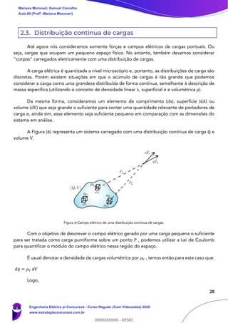 28
2.3. Distribuição contínua de cargas
Até agora nós consideramos somente forças e campos elétricos de cargas pontuais. Ou
seja, cargas que ocupam um pequeno espaço físico. No entanto, também devemos considerar
"corpos" carregados eletricamente com uma distribuição de cargas.
A carga elétrica é quantizada a nível microscópio e, portanto, as distribuições de carga são
discretas. Porém existem situações em que o acúmulo de cargas é tão grande que podemos
considerar a carga como uma grandeza distribuída de forma contínua, semelhante à descrição de
massa específica (utilizando o conceito de densidade linear λ, superficial σ e volumétrica ρ).
Da mesma forma, consideramos um elemento de comprimento (dx), superfície (dA) ou
volume (dV) que seja grande o suficiente para conter uma quantidade relevante de portadores de
carga e, ainda sim, esse elemento seja suficiente pequeno em comparação com as dimensões do
sistema em análise.
A Figura (6) representa um sistema carregado com uma distribuição contínua de carga Q e
volume V.
Figura 6-Campo elétrico de uma distribuição contínua de cargas.
Com o objetivo de descrever o campo elétrico gerado por uma carga pequena o suficiente
para ser tratada como carga puntiforme sobre um ponto P , podemos utilizar a Lei de Coulomb
para quantificar o módulo do campo elétrico nessa região do espaço.
É usual denotar a densidade de cargas volumétrica por 𝜌 𝑉 , temos então para este caso que:
𝑑𝑞 = 𝜌 𝑉 𝑑𝑉
Logo,
Mariana Moronari, Samuel Carvalho
Aula 00 (Profª. Mariana Moronari)
Engenharia Elétrica p/ Concursos - Curso Regular (Com Videoaulas) 2020
www.estrategiaconcursos.com.br
0
00000000000 - DEMO
 