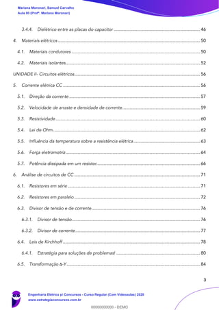 3
3.4.4. Dielétrico entre as placas do capacitor ......................................................................46
4. Materiais elétricos ...................................................................................................................50
4.1. Materiais condutores ........................................................................................................50
4.2. Materiais isolantes.............................................................................................................52
UNIDADE II- Circuitos elétricos......................................................................................................56
5. Corrente elétrica CC ...............................................................................................................56
5.1. Direção da corrente ..........................................................................................................57
5.2. Velocidade de arraste e densidade de corrente...............................................................59
5.3. Resistividade.....................................................................................................................60
5.4. Lei de Ohm .......................................................................................................................62
5.5. Influência da temperatura sobre a resistência elétrica......................................................63
5.6. Força eletromotriz.............................................................................................................64
5.7. Potência dissipada em um resistor....................................................................................66
6. Análise de circuitos de CC ......................................................................................................71
6.1. Resistores em série ...........................................................................................................71
6.2. Resistores em paralelo......................................................................................................72
6.3. Divisor de tensão e de corrente........................................................................................76
6.3.1. Divisor de tensão........................................................................................................76
6.3.2. Divisor de corrente.....................................................................................................77
6.4. Leis de Kirchhoff ...............................................................................................................78
6.4.1. Estratégia para soluções de problemas! ....................................................................80
6.5. Transformação Δ-Y ............................................................................................................84
Mariana Moronari, Samuel Carvalho
Aula 00 (Profª. Mariana Moronari)
Engenharia Elétrica p/ Concursos - Curso Regular (Com Videoaulas) 2020
www.estrategiaconcursos.com.br
0
00000000000 - DEMO
 